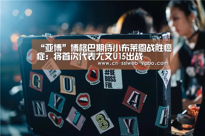 “亚博”博格巴期待小布莱恩战胜癌症:将首次代表尤文U15出战(图1) 亚博APP
